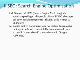 A differenza del SEM (Search Engine Marketing), che
acquista spazi legati alle parole chiave, il SEO si occupa
del buon posizionamento tra i risultati della ricerca su
un motore.
Per questo motivo l’ottimizzazione per motori di ricerca ha
un impatto solo sui risultati della ricerca naturale, non
su quelli “sponsorizzati” come ad esempio Google
AdWords.
 