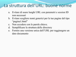 a. Evitare di usare lunghi URL con parametri e session ID
non necessari
b. Evitare scegliere nomi generici per le tue pagine del tipo
“pagina1.html”
c. Non eccedere con le parole chiave.
d. Semplificare la struttura delle directory
e. Fornire una versione unica dell’URL per raggiungere un
dato documento
 