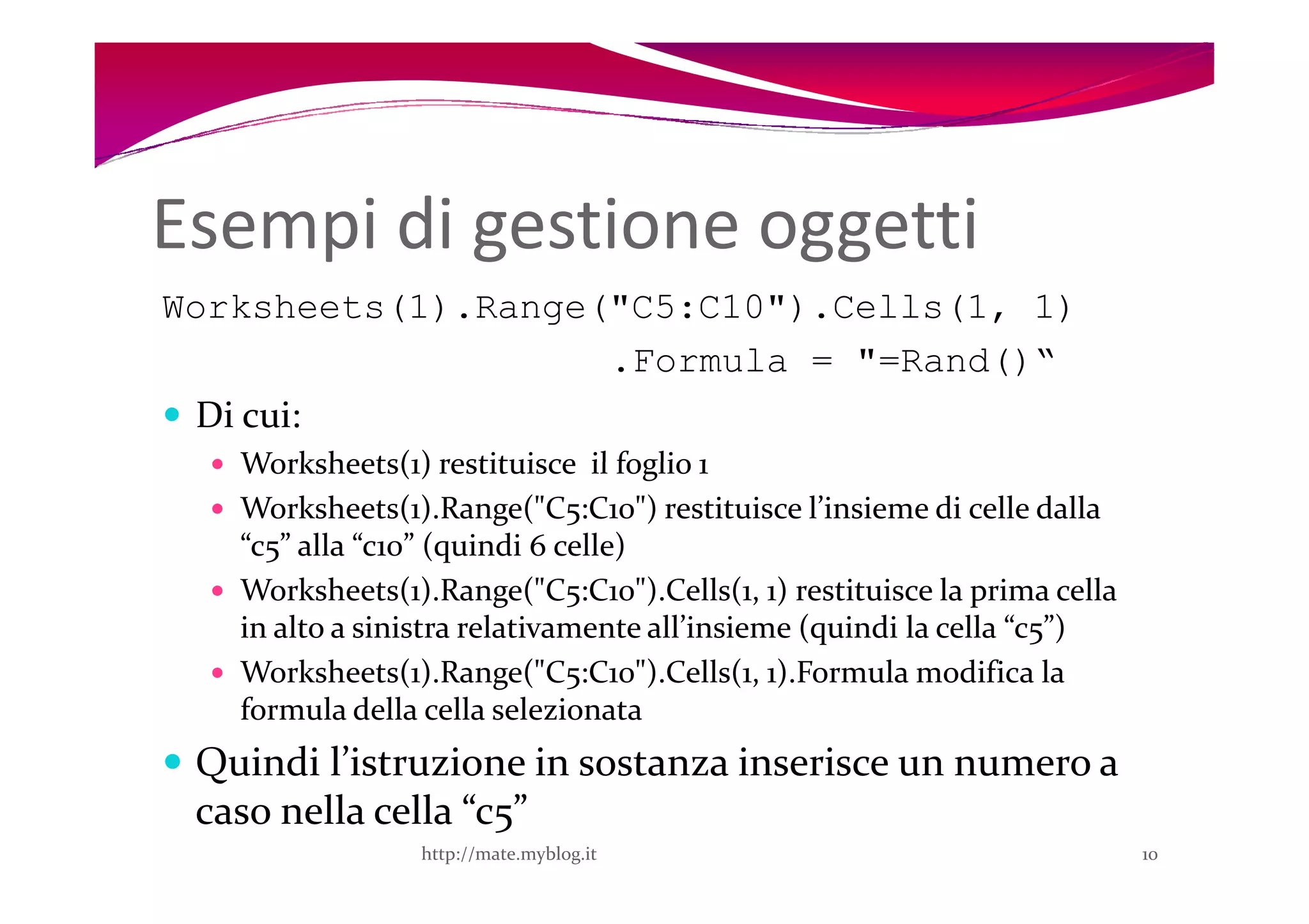 Esempi di gestione oggetti
Worksheets(1).Range("C5:C10").Cells(1, 1)
                    .Formula = "=Rand()“
 Di cui:
   Worksheets(1) restituisce il foglio 1
   Worksheets(1).Range("C5:C10") restituisce l’insieme di celle dalla
   “c5” alla “c10” (quindi 6 celle)
   Worksheets(1).Range("C5:C10").Cells(1, 1) restituisce la prima cella
   in alto a sinistra relativamente all’insieme (quindi la cella “c5”)
   Worksheets(1).Range("C5:C10").Cells(1, 1).Formula modifica la
   formula della cella selezionata
 Quindi l’istruzione in sostanza inserisce un numero a
 caso nella cella “c5”
                 http://mate.myblog.it                                    10
 