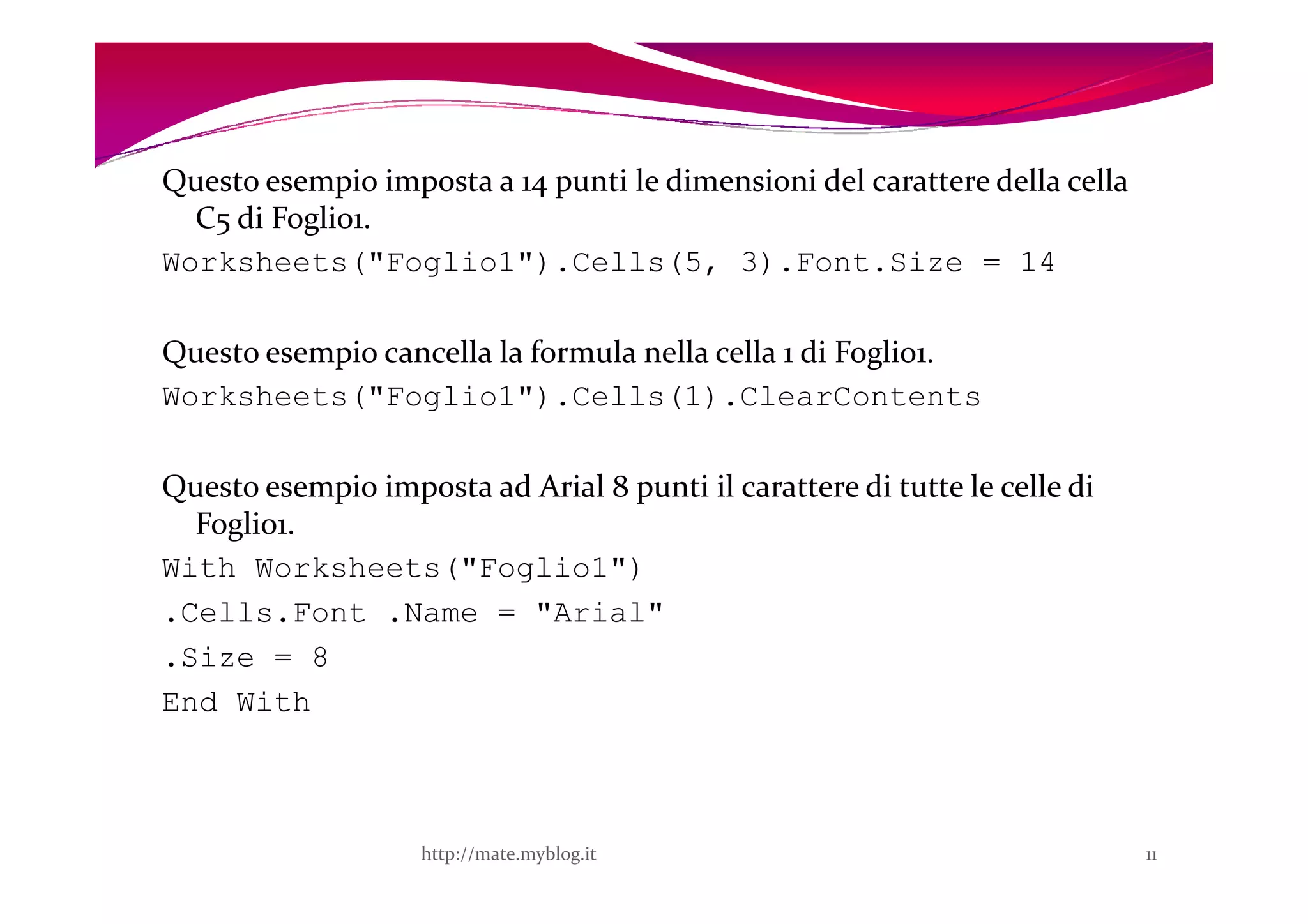 Questo esempio imposta a 14 punti le dimensioni del carattere della cella
  C5 di Foglio1.
Worksheets("Foglio1").Cells(5, 3).Font.Size = 14

Questo esempio cancella la formula nella cella 1 di Foglio1.
Worksheets("Foglio1").Cells(1).ClearContents

Questo esempio imposta ad Arial 8 punti il carattere di tutte le celle di
  Foglio1.
With Worksheets("Foglio1")
.Cells.Font .Name = "Arial"
.Size = 8
End With



                    http://mate.myblog.it                                   11
 