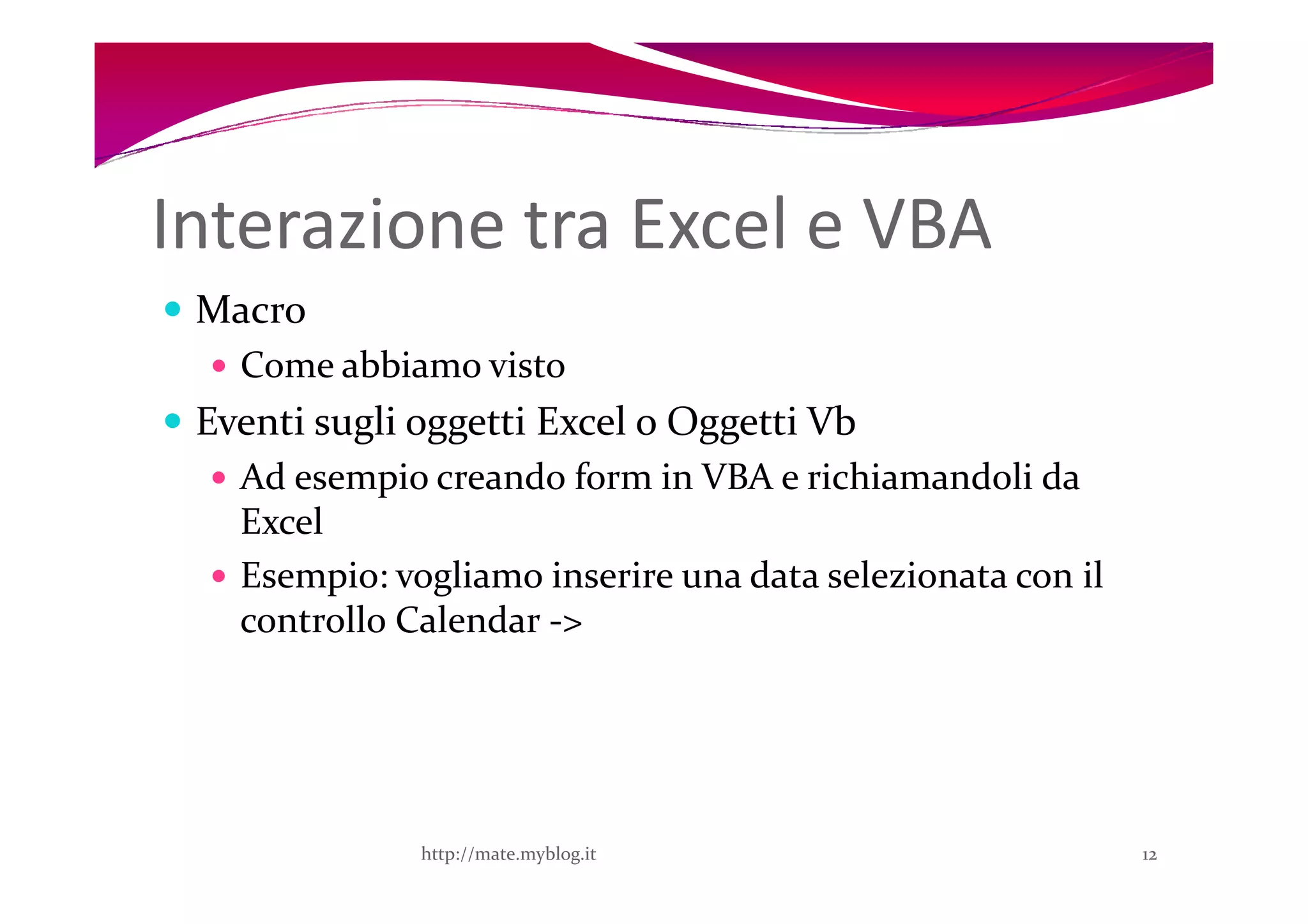 Interazione tra Excel e VBA
 Macro
   Come abbiamo visto
 Eventi sugli oggetti Excel o Oggetti Vb
   Ad esempio creando form in VBA e richiamandoli da
   Excel
   Esempio: vogliamo inserire una data selezionata con il
   controllo Calendar ->




              http://mate.myblog.it                         12
 