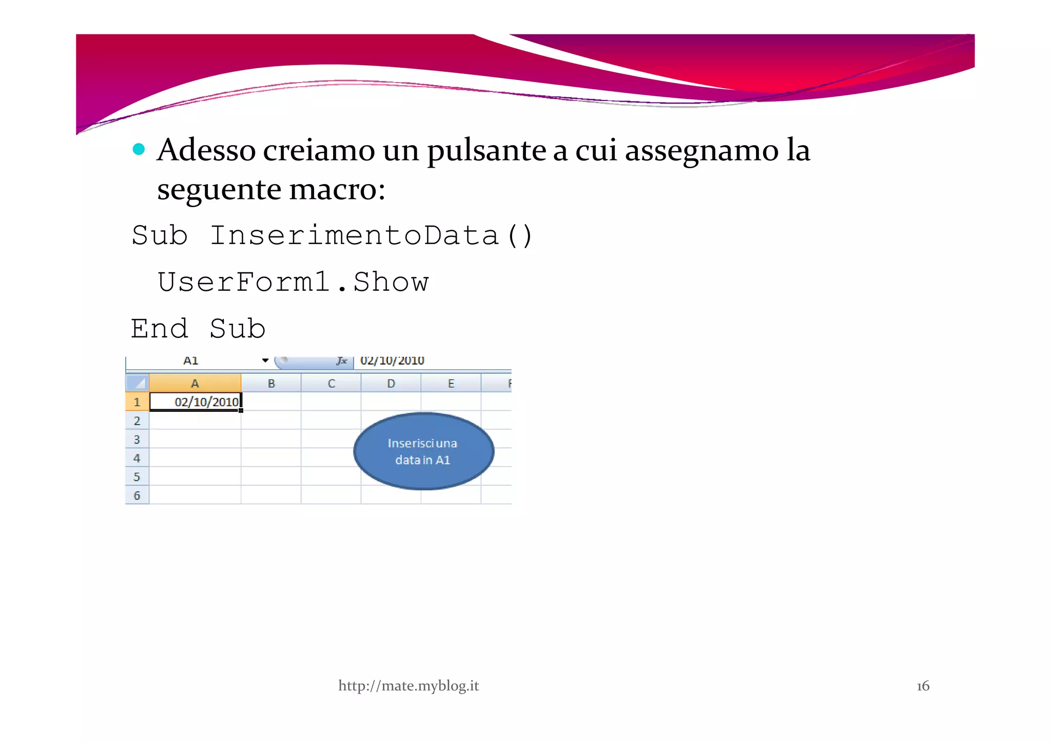 Adesso creiamo un pulsante a cui assegnamo la
 seguente macro:
Sub InserimentoData()
 UserForm1.Show
End Sub




              http://mate.myblog.it              16
 