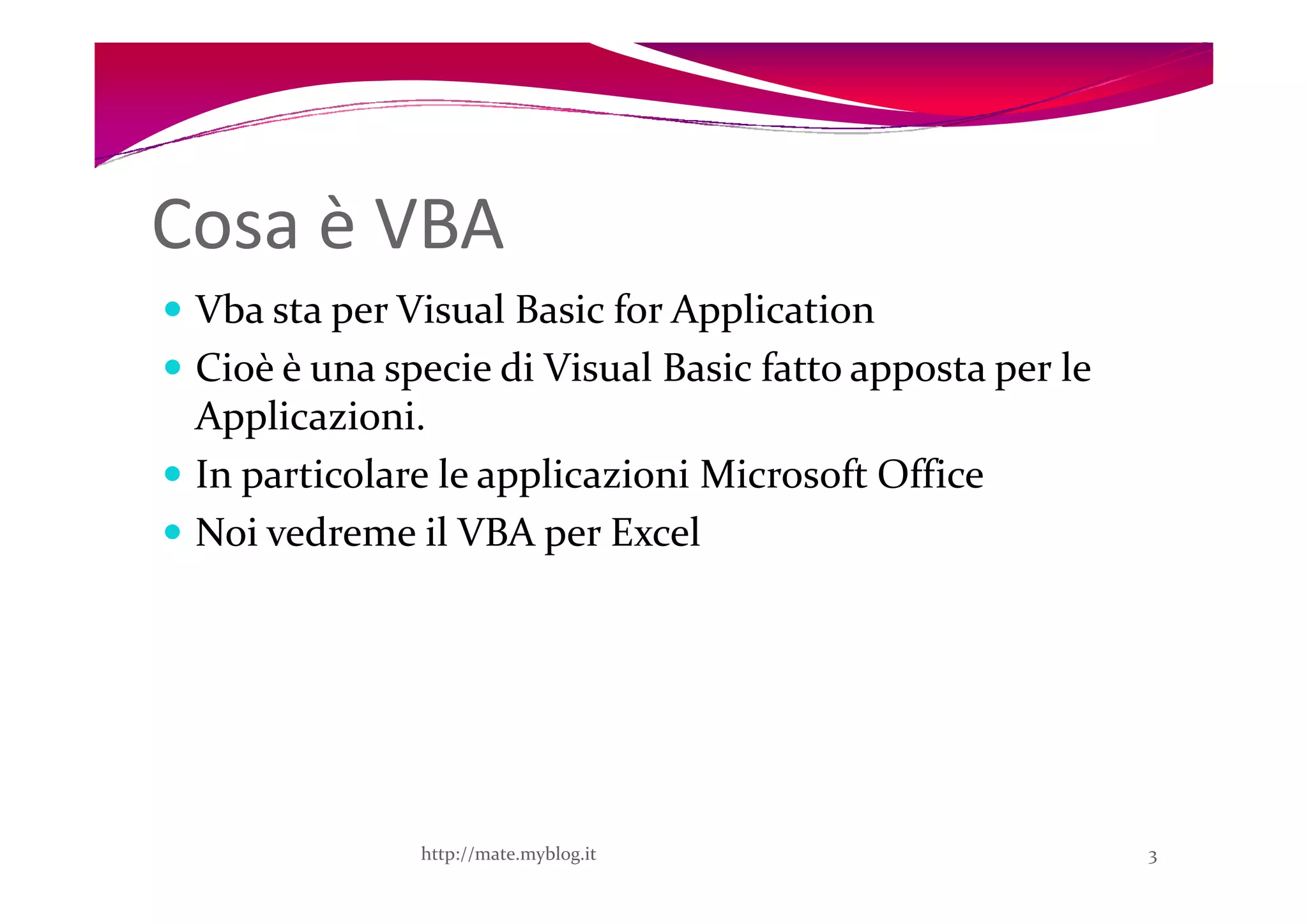 Cosa è VBA
 Vba sta per Visual Basic for Application
 Cioè è una specie di Visual Basic fatto apposta per le
 Applicazioni.
 In particolare le applicazioni Microsoft Office
 Noi vedreme il VBA per Excel




              http://mate.myblog.it                       3
 