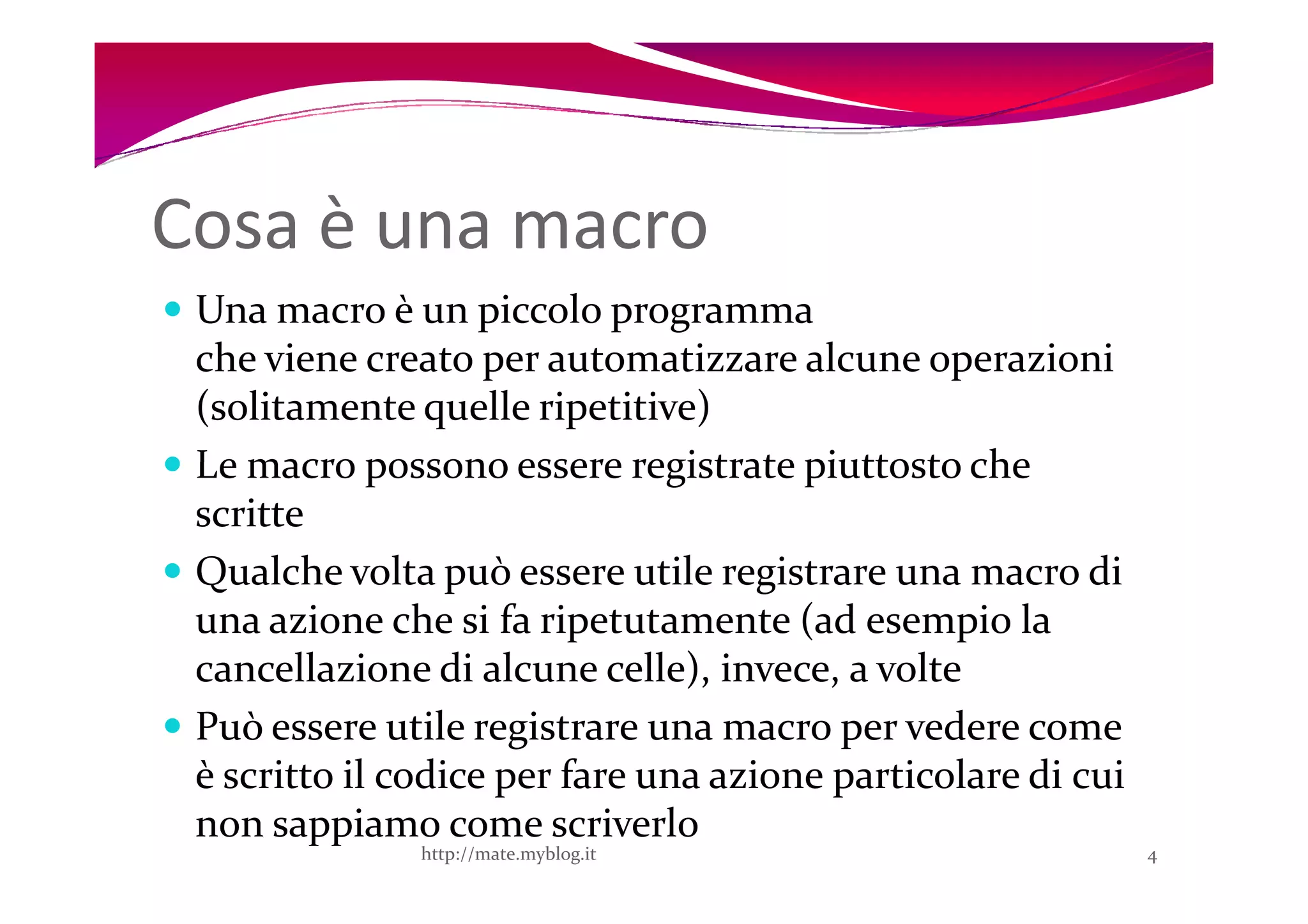 Cosa è una macro
 Una macro è un piccolo programma
 che viene creato per automatizzare alcune operazioni
 (solitamente quelle ripetitive)
 Le macro possono essere registrate piuttosto che
 scritte
 Qualche volta può essere utile registrare una macro di
 una azione che si fa ripetutamente (ad esempio la
 cancellazione di alcune celle), invece, a volte
 Può essere utile registrare una macro per vedere come
 è scritto il codice per fare una azione particolare di cui
 non sappiamo come scriverlo
               http://mate.myblog.it                          4
 