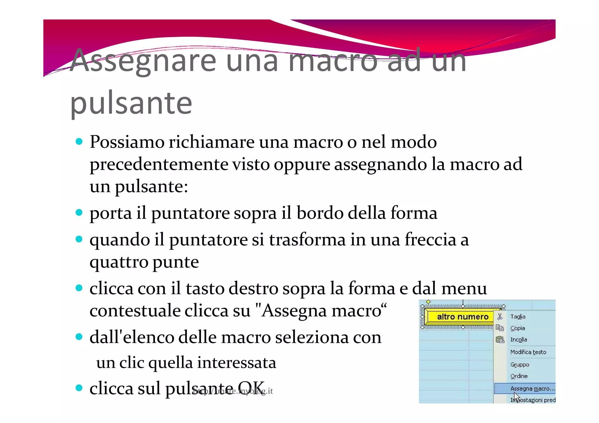 Assegnare una macro ad un
pulsante
 Possiamo richiamare una macro o nel modo
 precedentemente visto oppure assegnando la macro ad
 un pulsante:
 porta il puntatore sopra il bordo della forma
 quando il puntatore si trasforma in una freccia a
 quattro punte
 clicca con il tasto destro sopra la forma e dal menu
 contestuale clicca su "Assegna macro“
 dall'elenco delle macro seleziona con
  un clic quella interessata
 clicca sul pulsante OK
               http://mate.myblog.it                    8
 
