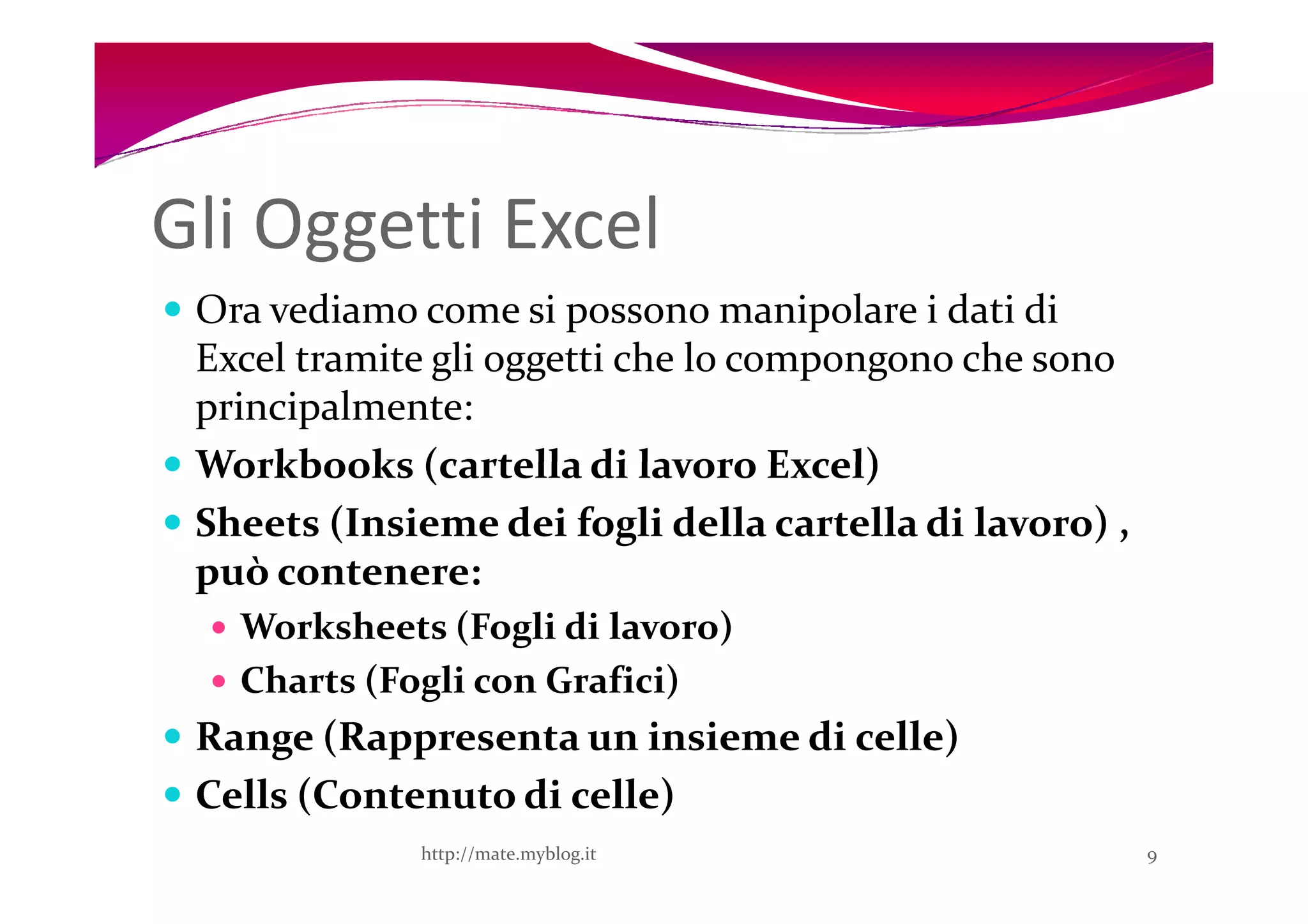 Gli Oggetti Excel
 Ora vediamo come si possono manipolare i dati di
 Excel tramite gli oggetti che lo compongono che sono
 principalmente:
 Workbooks (cartella di lavoro Excel)
 Sheets (Insieme dei fogli della cartella di lavoro) ,
 può contenere:
   Worksheets (Fogli di lavoro)
   Charts (Fogli con Grafici)
 Range (Rappresenta un insieme di celle)
 Cells (Contenuto di celle)
             http://mate.myblog.it                       9
 