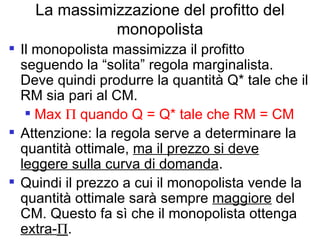 La massimizzazione del profitto del monopolista Il monopolista massimizza il profitto seguendo la “solita” regola marginalista. Deve quindi produrre la quantità Q* tale che il RM sia pari al CM. Max    quando Q = Q* tale che RM = CM Attenzione: la regola serve a determinare la quantità ottimale,  ma il prezzo si deve leggere sulla curva di domanda .  Quindi il prezzo a cui il monopolista vende la quantità ottimale sarà sempre  maggiore  del CM. Questo fa sì che il monopolista ottenga  extra-  . 