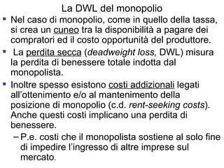 La DWL del monopolio Nel caso di monopolio, come in quello della tassa, si crea un  cuneo  tra la disponibilità a pagare dei compratori ed il costo opportunità del produttore. La  perdita secca  ( deadweight loss,  DWL) misura la perdita di benessere totale indotta dal monopolista. Inoltre spesso esistono  costi addizionali  legati all’ottenimento e/o al mantenimento della posizione di monopolio (c.d.  rent-seeking costs ). Anche questi costi implicano una perdita di benessere. P.e. costi che il monopolista sostiene al solo fine di impedire l’ingresso di altre imprese sul mercato . 