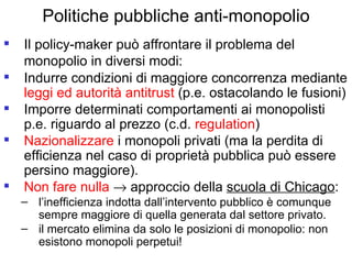 Politiche pubbliche anti-monopolio Il policy-maker può affrontare il problema del monopolio in diversi modi:   Indurre condizioni di maggiore concorrenza mediante  leggi ed autorità antitrust  (p.e. ostacolando le fusioni) Imporre determinati comportamenti ai monopolisti p.e. riguardo al prezzo (c.d.  regulation ) Nazionalizzare  i monopoli privati (ma la perdita di efficienza nel caso di proprietà pubblica può essere persino maggiore). Non fare nulla     approccio della  scuola di Chicago : l’inefficienza indotta dall’intervento pubblico è comunque sempre maggiore di quella generata dal settore privato. il mercato elimina da solo le posizioni di monopolio: non esistono monopoli perpetui! 