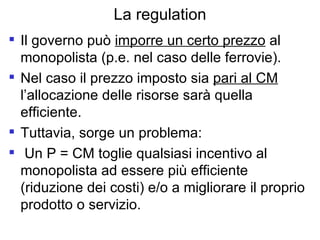 La regulation Il governo può  imporre un certo prezzo  al monopolista (p.e. nel caso delle ferrovie). Nel caso il prezzo imposto sia  pari al CM  l’allocazione delle risorse sarà quella efficiente. Tuttavia, sorge un problema:  Un P = CM toglie qualsiasi incentivo al monopolista ad essere più efficiente (riduzione dei costi) e/o a migliorare il proprio prodotto o servizio. 