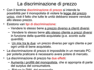 La discriminazione di prezzo Con il termine  discriminazione di prezzo  si intende la possibilità per il monopolista di violare la  legge del prezzo unico , cioè il fatto che tutte le unità debbano essere vendute allo stesso prezzo. Esistono vari  tipi di discriminazione : Vendere lo stesso bene  a prezzo diverso a clienti diversi .  Vendere lo stesso bene  allo stesso cliente a prezzi diversi  in funzione della quantità acquistata (p.e.  sconto sulla quantità ). Un mix tra le due : un prezzo diverso per ogni cliente e per ogni unità di bene acquistato. La discriminazione di prezzo è impossibile in un mercato PC: per poterla praticare è necessario avere potere di mercato. La discriminazione di prezzo ha  due effetti : Aumenta i profitti del monopolista , che si appropria di parte del surplus del consumatore.  Riduce la DWL del monopolio . 