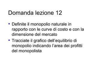 Domanda lezione 12 Definite il monopolio naturale in rapporto con le curve di costo e con la dimensione del mercato Tracciate il grafico dell’equilibrio di monopolio indicando l’area dei profitti del monopolista 