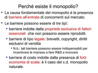 Perché esiste il monopolio? La causa fondamentale del monopolio è la presenza di  barriere all’entrata  di concorrenti sul mercato . Le barriere possono essere di tre tipi : barriere indotte dalla  proprietà esclusiva di fattori essenziali   che non possono essere riprodotti. barriere di tipo  legale : brevetti, copyright, diritti esclusivi di vendita  N.b.: tali barriere possono essere indispensabili per incentivare le imprese a fare R&S e innovare barriere di costo indotte dalla presenza di  forti economia di scala : è il caso del c.d. monopolio naturale. 