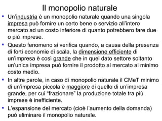 Il monopolio naturale Un’ industria  è un monopolio naturale quando una singola  impresa  può fornire un certo bene o servizio all’intero mercato ad un costo inferiore di quanto potrebbero fare due o più imprese.  Questo fenomeno si verifica quando, a causa della presenza di forti economie di scala, la  dimensione efficiente  di un’impresa è così  grande  che in quel dato settore soltanto un’unica impresa può fornire il prodotto al mercato al minimo costo medio. In altre parole, in caso di monopolio naturale il CMeT minimo di un’impresa piccola è  maggiore  di quello di un’impresa grande, per cui “frazionare” la produzione totale tra più imprese è inefficiente. L’espansione del mercato (cioè l’aumento della domanda) può eliminare il monopolio naturale. 