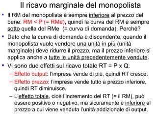 Il ricavo marginale del monopolista Il RM del monopolista è sempre  inferiore  al prezzo del bene:  RM < P (= RMe) ,  quindi la curva del RM è sempre  sotto  quella del RMe  (= curva di domanda). Perché? Dato che la curva di domanda è discendente, quando il monopolista vuole vendere  una unità in più  (unità marginale) deve ridurre il prezzo, ma il prezzo inferiore si applica anche a  tutte le unità precedentemente vendute .  Vi sono due effetti sul ricavo totale RT = P x Q: Effetto output : l’impresa vende di più, quindi RT cresce. Effetto prezzo : l’impresa vende tutto a prezzo inferiore, quindi RT diminuisce. L’ effetto totale , cioè l’incremento del RT (= il RM), può essere positivo o negativo, ma sicuramente è  inferiore  al prezzo a cui viene venduta l’unità addizionale di output.  