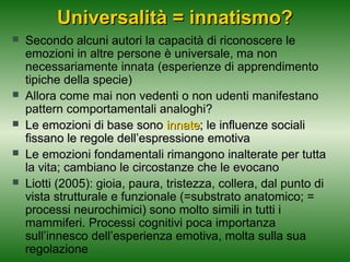 Universalità = innatismo?







Secondo alcuni autori la capacità di riconoscere le
emozioni in altre persone è universale, ma non
necessariamente innata (esperienze di apprendimento
tipiche della specie)
Allora come mai non vedenti o non udenti manifestano
pattern comportamentali analoghi?
Le emozioni di base sono innate; le influenze sociali
fissano le regole dell’espressione emotiva
Le emozioni fondamentali rimangono inalterate per tutta
la vita; cambiano le circostanze che le evocano
Liotti (2005): gioia, paura, tristezza, collera, dal punto di
vista strutturale e funzionale (=substrato anatomico; =
processi neurochimici) sono molto simili in tutti i
mammiferi. Processi cognitivi poca importanza
sull’innesco dell’esperienza emotiva, molta sulla sua
regolazione

 