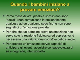 Quando i bambini iniziano a
provare emozioni?






Primo mese di vita: pianto e sorriso non sono
“sociali” (non comunicano intenzionalmente
qualcosa ad un qualcuno specifico) e non sono
segnali di un’emozione provata.
Per dire che un bambino prova un’emozione non
serve solo la reazione fisiologica ed espressiva, è
necessaria una valutazione cognitiva dello stimolo.
Per provare un’emozione serve: capacità di
anticipare gli eventi, acquisire consapevolezza di
sé e degli altri, intenzionalità.

 