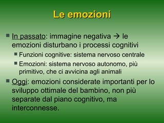 Le emozioni


In passato: immagine negativa  le
emozioni disturbano i processi cognitivi
Funzioni cognitive: sistema nervoso centrale
 Emozioni: sistema nervoso autonomo, più
primitivo, che ci avvicina agli animali




Oggi: emozioni considerate importanti per lo
sviluppo ottimale del bambino, non più
separate dal piano cognitivo, ma
interconnesse.

 
