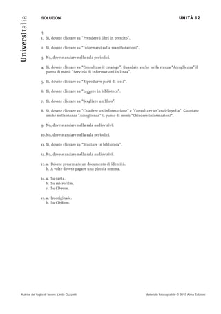 UNITÀ 12
UniversItalia
                SOLUZIONI


                1.
                1. Sì, dovete cliccare su “Prendere i libri in prestito”.

                2. Sì, dovete cliccare su “Informarsi sulle manifestazioni”.

                3. No, dovete andare nella sala periodici.

                4. Sì, dovete cliccare su “Consultare il catalogo”. Guardate anche nella stanza “Accoglienza” il
                   punto di menù “Servizio di informazioni in linea“.

                5. Sì, dovete cliccare su “Riprodurre parti di testi”.

                6. Sì, dovete cliccare su “Leggere in biblioteca”.

                7. Sì, dovete cliccare su “Scegliere un libro”.

                8. Sì, dovete cliccare su “Chiedere un’informazione“ e “Consultare un’enciclopedia“. Guardate
                   anche nella stanza “Accoglienza” il punto di menù “Chiedere informazioni“.

                9. No, dovete andare nella sala audiovisivi.

                10.No, dovete andare nella sala periodici.

                11. Sì, dovete cliccare su “Studiare in biblioteca”.

                12. No, dovete andare nella sala audiovisivi.

                13. a. Dovete presentare un documento di identità.
                    b. A volte dovete pagare una piccola somma.

                14.a. Su carta.
                   b. Su microfilm.
                   c. Su CD-rom.

                15. a. In originale.
                    b. Su CD-Rom.




Autrice del foglio di lavoro: Linda Guzzetti                                   Materiale fotocopiabile © 2010 Alma Edizioni
 