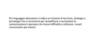Per linguaggio alternativo si indica un insieme di tecniche, strategie e
tecnologie che ci serviranno per semplificare e aumentare la
comunicazione in persone che hanno difficoltà a utilizzare i canali
comunicativi più classici.
 