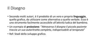 Il Disegno
• Secondo molti autori, è il prodotto di un vero e proprio linguaggio,
quello grafico, da utilizzare come alternativa a quello verbale. Esso è
uno strumento facilmente accessibile all‘attività ludica del bambino.
• Un esempio di proiezione: “Attraverso il disegno il piccolo paziente
traccia un suo autoritratto completo, indispensabile al terapeuta”
• Ref: Stadi dello sviluppo grafico.
 
