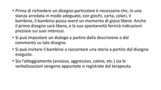 • Prima di richiedere un disegno particolare è necessario che, in una
stanza arredata in modo adeguato, con giochi, carta, colori, il
bambino, il bambino possa avere un momento di gioco libero. Anche
il primo disegno sarà libero, e la sua spontaneità fornirà indicazioni
preziose sui suoi interessi.
• Si può impostare un dialogo a partire dalla descrizione e dal
commento su tale disegno.
• Si può invitare il bambino a raccontare una storia a partire dal disegno
eseguito.
• Sia l‘atteggiamento (ansioso, aggressivo, calmo, etc.) sia le
verbalizzazioni vengono appuntate o registrate dal terapeuta.
 