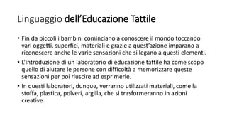 Linguaggio dell’Educazione Tattile
• Fin da piccoli i bambini cominciano a conoscere il mondo toccando
vari oggetti, superfici, materiali e grazie a quest’azione imparano a
riconoscere anche le varie sensazioni che si legano a questi elementi.
• L’introduzione di un laboratorio di educazione tattile ha come scopo
quello di aiutare le persone con difficoltà a memorizzare queste
sensazioni per poi riuscire ad esprimerle.
• In questi laboratori, dunque, verranno utilizzati materiali, come la
stoffa, plastica, polveri, argilla, che si trasformeranno in azioni
creative.
 