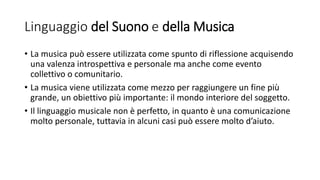 Linguaggio del Suono e della Musica
• La musica può essere utilizzata come spunto di riflessione acquisendo
una valenza introspettiva e personale ma anche come evento
collettivo o comunitario.
• La musica viene utilizzata come mezzo per raggiungere un fine più
grande, un obiettivo più importante: il mondo interiore del soggetto.
• Il linguaggio musicale non è perfetto, in quanto è una comunicazione
molto personale, tuttavia in alcuni casi può essere molto d’aiuto.
 