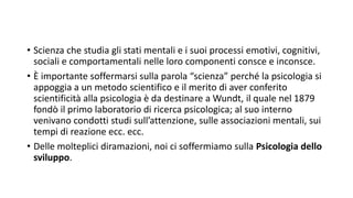 • Scienza che studia gli stati mentali e i suoi processi emotivi, cognitivi,
sociali e comportamentali nelle loro componenti consce e inconsce.
• È importante soffermarsi sulla parola “scienza” perché la psicologia si
appoggia a un metodo scientifico e il merito di aver conferito
scientificità alla psicologia è da destinare a Wundt, il quale nel 1879
fondò il primo laboratorio di ricerca psicologica; al suo interno
venivano condotti studi sull’attenzione, sulle associazioni mentali, sui
tempi di reazione ecc. ecc.
• Delle molteplici diramazioni, noi ci soffermiamo sulla Psicologia dello
sviluppo.
 