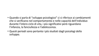 • Quando si parla di “sviluppo psicologico” ci si riferisce ai cambiamenti
che si verificano nel comportamento e nelle capacità dell‘individuo
durante l‘intero ciclo di vita, i più significativi però riguardano
l‘infanzia, la fanciullezza e l‘adolescenza.
• Questi periodi sono pertanto i più studiati dagli psicologi dello
sviluppo.
 