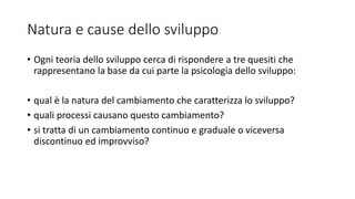 Natura e cause dello sviluppo
• Ogni teoria dello sviluppo cerca di rispondere a tre quesiti che
rappresentano la base da cui parte la psicologia dello sviluppo:
• qual è la natura del cambiamento che caratterizza lo sviluppo?
• quali processi causano questo cambiamento?
• si tratta di un cambiamento continuo e graduale o viceversa
discontinuo ed improvviso?
 