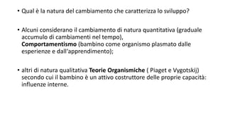 • Qual è la natura del cambiamento che caratterizza lo sviluppo?
• Alcuni considerano il cambiamento di natura quantitativa (graduale
accumulo di cambiamenti nel tempo),
Comportamentismo (bambino come organismo plasmato dalle
esperienze e dall‘apprendimento);
• altri di natura qualitativa Teorie Organismiche ( Piaget e Vygotskij)
secondo cui il bambino è un attivo costruttore delle proprie capacità:
influenze interne.
 