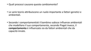 • Quali processi causano questo cambiamento?
• Le varie teorie attribuiscono un ruolo importante a fattori genetici e
ambientali.
• Secondo i comportamentisti il bambino subisce influenze ambientali
che modellano il suo comportamento, secondo Piaget invece, il
comportamento è influenzato sia da fattori ambientali che da
capacità innate.
 
