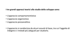 I tre grandi approcci teorici allo studio dello sviluppo sono:
• L‘approccio comportamentistico
• L‘approccio organismico
• L‘approccio psicoanalitico
• L‘approccio si caratterizza da alcuni assunti di base, tra cui l‘oggetto di
indagine e i metodi più adeguati per studiarlo.
 
