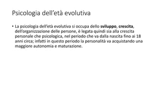 Psicologia dell’età evolutiva
• La psicologia dell’età evolutiva si occupa dello sviluppo, crescita,
dell’organizzazione delle persone, è legata quindi sia alla crescita
personale che psicologica, nel periodo che va dalla nascita fino ai 18
anni circa; infatti in questo periodo la personalità va acquistando una
maggiore autonomia e maturazione.
 