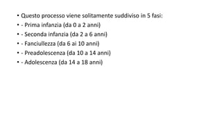 • Questo processo viene solitamente suddiviso in 5 fasi:
• - Prima infanzia (da 0 a 2 anni)
• - Seconda infanzia (da 2 a 6 anni)
• - Fanciullezza (da 6 ai 10 anni)
• - Preadolescenza (da 10 a 14 anni)
• - Adolescenza (da 14 a 18 anni)
 