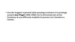 • Uno dei maggiori esponenti della psicologia evolutiva è lo psicologo
svizzero Jean Piaget (1896-1980) che ha dimostrato per primo
l’esistenza di una differente modalità di pensiero tra il bambino e
l’adulto.
 
