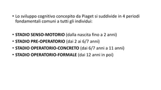 • Lo sviluppo cognitivo concepito da Piaget si suddivide in 4 periodi
fondamentali comuni a tutti gli individui:
• STADIO SENSO-MOTORIO (dalla nascita fino a 2 anni)
• STADIO PRE-OPERATORIO (dai 2 ai 6/7 anni)
• STADIO OPERATORIO-CONCRETO (dai 6/7 anni a 11 anni)
• STADIO OPERATORIO-FORMALE (dai 12 anni in poi)
 