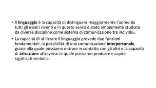 • Il linguaggio è la capacità di distinguere maggiormente l‘uomo da
tutti gli esseri viventi e in questo senso è stato ampiamente studiato
da diverse discipline come sistema di comunicazione tra individui.
• La capacità di utilizzare il linguaggio prevede due funzioni
fondamentali: la possibilità di una comunicazione interpersonale,
grazie alla quale possiamo entrare in contatto con gli altri e la capacità
di astrazione attraverso la quale possiamo produrre e capire
significati simbolici.
 