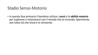 Stadio Senso-Motorio
• In questa fase primaria il bambino utilizza i sensi e le abilità motorie
per esplorare e relazionarsi con il mondo che lo circonda. Sperimenta
con tutto ciò che trova e lo reinventa.
 