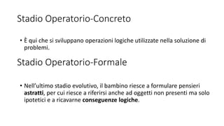 Stadio Operatorio-Concreto
• Nell’ultimo stadio evolutivo, il bambino riesce a formulare pensieri
astratti, per cui riesce a riferirsi anche ad oggetti non presenti ma solo
ipotetici e a ricavarne conseguenze logiche.
Stadio Operatorio-Formale
• È qui che si sviluppano operazioni logiche utilizzate nella soluzione di
problemi.
 