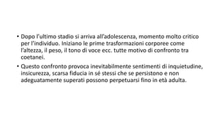 • Dopo l’ultimo stadio si arriva all’adolescenza, momento molto critico
per l’individuo. Iniziano le prime trasformazioni corporee come
l’altezza, il peso, il tono di voce ecc. tutte motivo di confronto tra
coetanei.
• Questo confronto provoca inevitabilmente sentimenti di inquietudine,
insicurezza, scarsa fiducia in sé stessi che se persistono e non
adeguatamente superati possono perpetuarsi fino in età adulta.
 