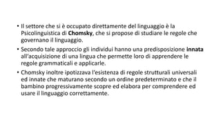 • Il settore che si è occupato direttamente del linguaggio è la
Psicolinguistica di Chomsky, che si propose di studiare le regole che
governano il linguaggio.
• Secondo tale approccio gli individui hanno una predisposizione innata
all‘acquisizione di una lingua che permette loro di apprendere le
regole grammaticali e applicarle.
• Chomsky inoltre ipotizzava l‘esistenza di regole strutturali universali
ed innate che maturano secondo un ordine predeterminato e che il
bambino progressivamente scopre ed elabora per comprendere ed
usare il linguaggio correttamente.
 