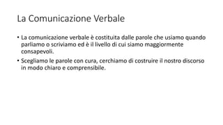 La Comunicazione Verbale
• La comunicazione verbale è costituita dalle parole che usiamo quando
parliamo o scriviamo ed è il livello di cui siamo maggiormente
consapevoli.
• Scegliamo le parole con cura, cerchiamo di costruire il nostro discorso
in modo chiaro e comprensibile.
 