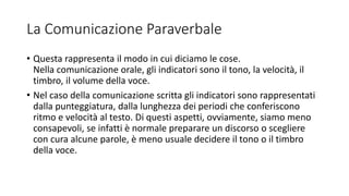 La Comunicazione Paraverbale
• Questa rappresenta il modo in cui diciamo le cose.
Nella comunicazione orale, gli indicatori sono il tono, la velocità, il
timbro, il volume della voce.
• Nel caso della comunicazione scritta gli indicatori sono rappresentati
dalla punteggiatura, dalla lunghezza dei periodi che conferiscono
ritmo e velocità al testo. Di questi aspetti, ovviamente, siamo meno
consapevoli, se infatti è normale preparare un discorso o scegliere
con cura alcune parole, è meno usuale decidere il tono o il timbro
della voce.
 