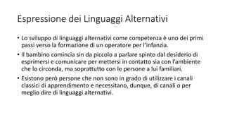 Espressione dei Linguaggi Alternativi
• Lo sviluppo di linguaggi alternativi come competenza è uno dei primi
passi verso la formazione di un operatore per l’infanzia.
• Il bambino comincia sin da piccolo a parlare spinto dal desiderio di
esprimersi e comunicare per mettersi in contatto sia con l’ambiente
che lo circonda, ma soprattutto con le persone a lui familiari.
• Esistono però persone che non sono in grado di utilizzare i canali
classici di apprendimento e necessitano, dunque, di canali o per
meglio dire di linguaggi alternativi.
 
