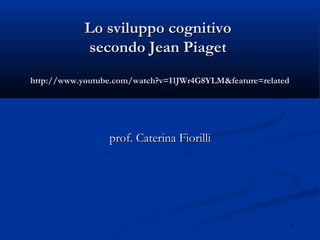 1
Lo sviluppo cognitivoLo sviluppo cognitivo
secondo Jean Piagetsecondo Jean Piaget
http://www.youtube.com/watch?v=I1JWr4G8YLM&feature=relatedhttp://www.youtube.com/watch?v=I1JWr4G8YLM&feature=related
prof. Caterina Fiorilliprof. Caterina Fiorilli
 