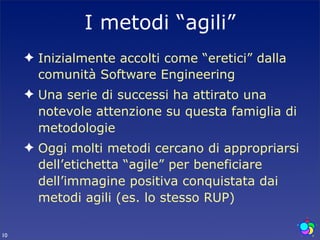 I metodi “agili”
     ✦ Inizialmente accolti come “eretici” dalla
       comunità Software Engineering
     ✦ Una serie di successi ha attirato una
       notevole attenzione su questa famiglia di
       metodologie
     ✦ Oggi molti metodi cercano di appropriarsi
       dell’etichetta “agile” per beneficiare
       dell’immagine positiva conquistata dai
       metodi agili (es. lo stesso RUP)

10
 