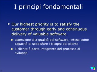 I principi fondamentali

     ✦ Our highest priority is to satisfy the
       customer through early and continuous
       delivery of valuable software.
      •   attenzione alla qualità del software, intesa come
          capacità di soddisfare i bisogni del cliente
      •   il cliente è parte integrante del processo di
          sviluppo




12
 