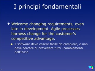 I principi fondamentali

     ✦ Welcome changing requirements, even
       late in development. Agile processes
       harness change for the customer's
       competitive advantage.
      •   il software deve essere facile da cambiare, e non
          deve cercare di prevedere tutti i cambiamenti
          dall’inizio




13
 